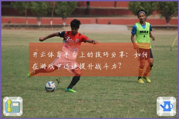 开云体育平台上的技巧分享：如何在游戏中迅速提升战斗力？