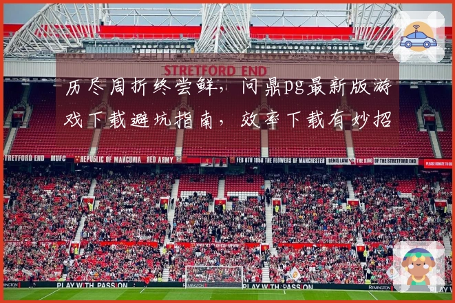 历尽周折终尝鲜，问鼎pg最新版游戏下载避坑指南，效率下载有妙招