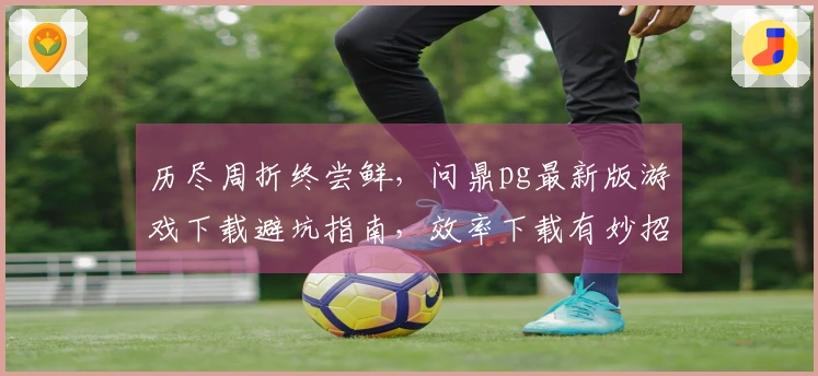 历尽周折终尝鲜，问鼎pg最新版游戏下载避坑指南，效率下载有妙招